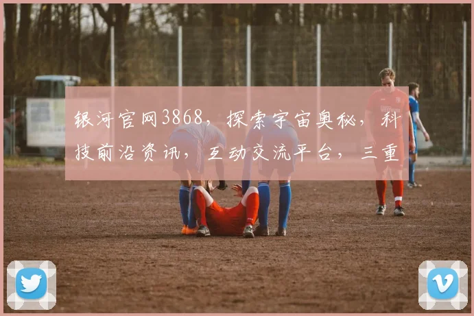 银河官网3868，探索宇宙奥秘，科技前沿资讯，互动交流平台，三重惊喜等你来