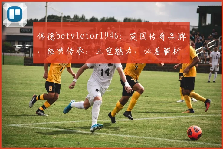 伟德betvlctor1946：英国传奇品牌，经典传承，三重魅力，必看解析
